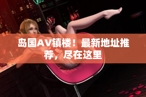 岛国AV镇楼！最新地址推荐，尽在这里