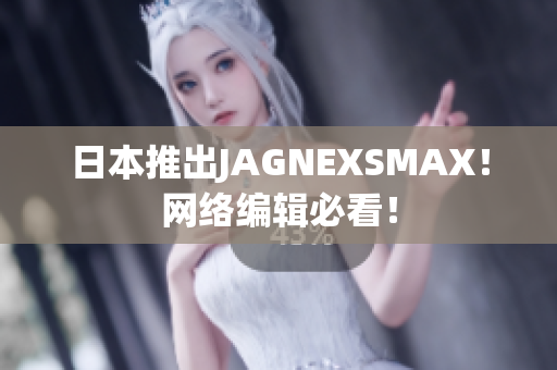 日本推出JAGNEXSMAX！网络编辑必看！