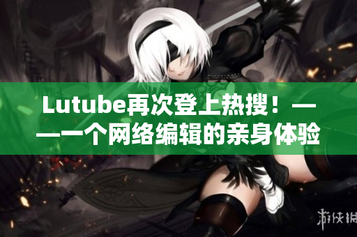 Lutube再次登上热搜！——一个网络编辑的亲身体验