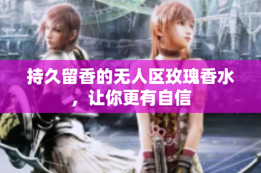 持久留香的无人区玫瑰香水，让你更有自信