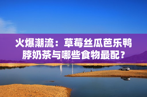 火爆潮流：草莓丝瓜芭乐鸭脖奶茶与哪些食物最配？