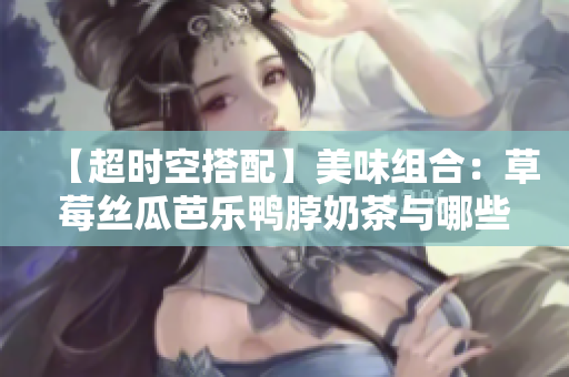 【超时空搭配】美味组合：草莓丝瓜芭乐鸭脖奶茶与哪些食物最搭？