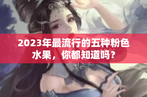 2023年最流行的五种粉色水果，你都知道吗？