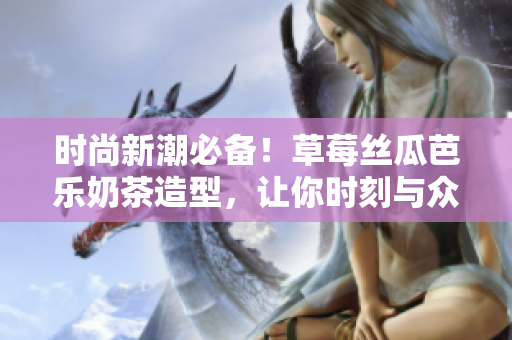 时尚新潮必备！草莓丝瓜芭乐奶茶造型，让你时刻与众不同