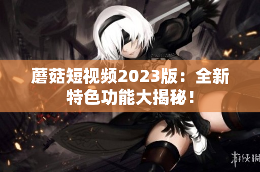蘑菇短视频2023版：全新特色功能大揭秘！