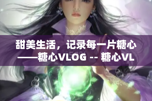 甜美生活，记录每一片糖心——糖心VLOG -- 糖心VLOG：记录温馨生活