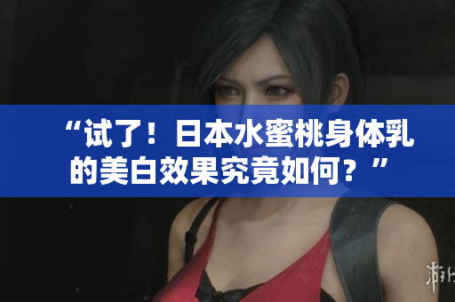 “试了！日本水蜜桃身体乳的美白效果究竟如何？”