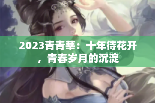 2023青青莘：十年待花开，青春岁月的沉淀