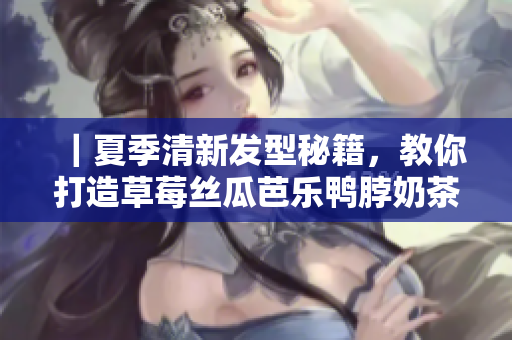 ｜夏季清新发型秘籍，教你打造草莓丝瓜芭乐鸭脖奶茶发｜
