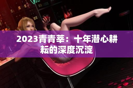 2023青青莘：十年潜心耕耘的深度沉淀