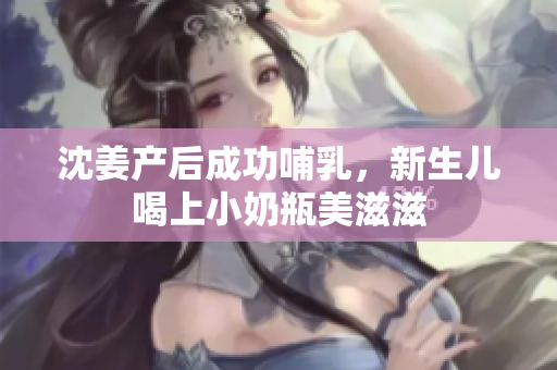 沈姜产后成功哺乳，新生儿喝上小奶瓶美滋滋