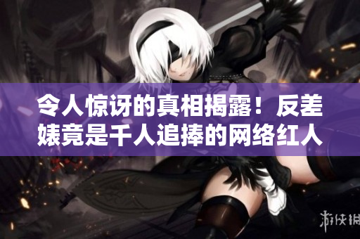 令人惊讶的真相揭露！反差婊竟是千人追捧的网络红人！