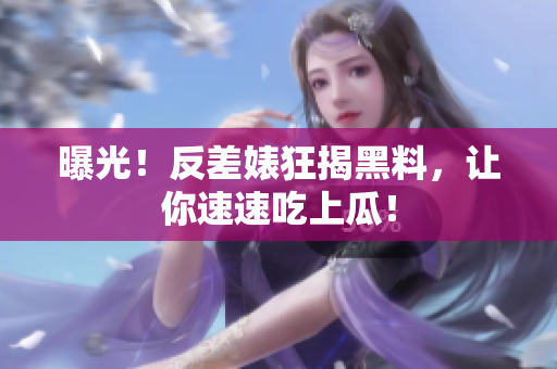 曝光！反差婊狂揭黑料，让你速速吃上瓜！