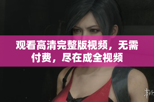 观看高清完整版视频，无需付费，尽在成全视频