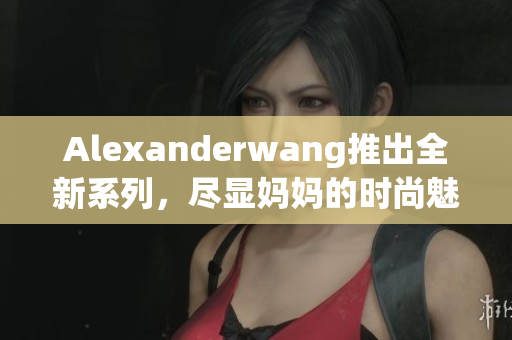 Alexanderwang推出全新系列，尽显妈妈的时尚魅力