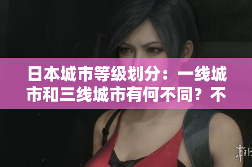 日本城市等级划分：一线城市和三线城市有何不同？不超过50字