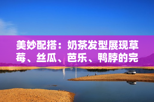 美妙配搭：奶茶发型展现草莓、丝瓜、芭乐、鸭脖的完美组合