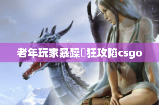 老年玩家暴躁瘋狂攻陷csgo