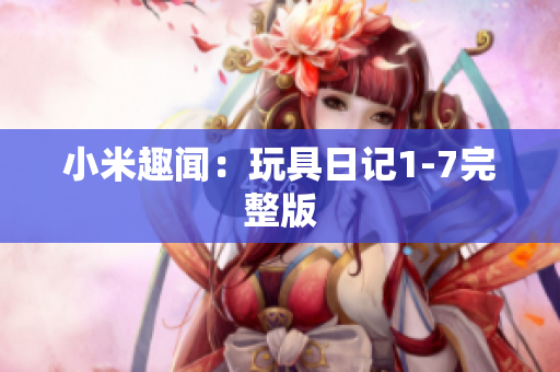 小米趣闻：玩具日记1-7完整版
