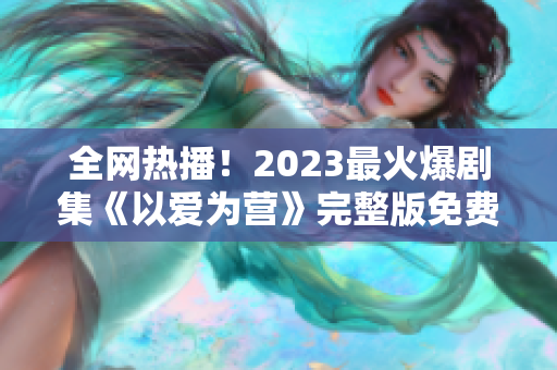 全网热播！2023最火爆剧集《以爱为营》完整版免费观看！