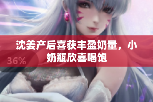 沈姜产后喜获丰盈奶量，小奶瓶欣喜喝饱