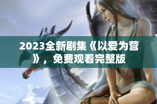 2023全新剧集《以爱为营》，免费观看完整版