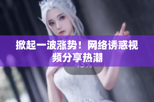 掀起一波涨势！网络诱惑视频分享热潮