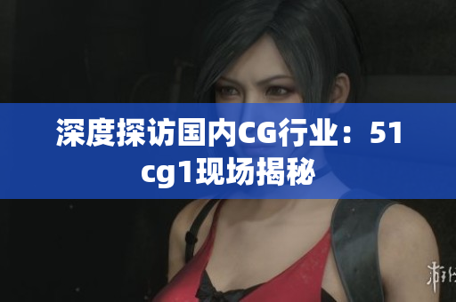 深度探访国内CG行业：51cg1现场揭秘