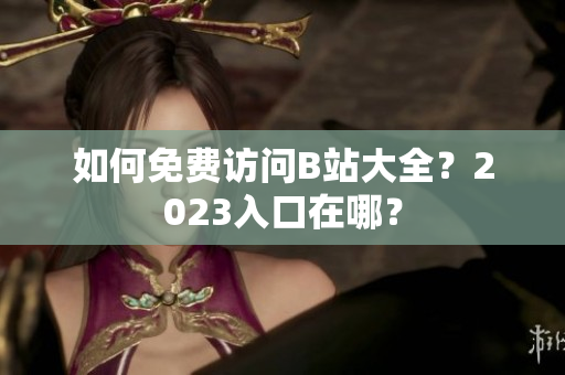 如何免费访问B站大全？2023入口在哪？