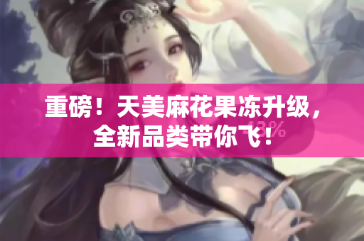 重磅！天美麻花果冻升级，全新品类带你飞！