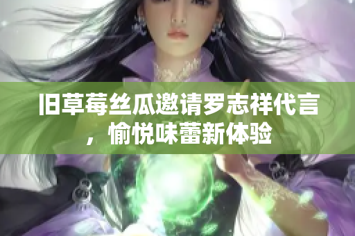 旧草莓丝瓜邀请罗志祥代言，愉悦味蕾新体验