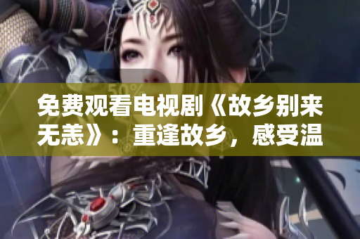 免费观看电视剧《故乡别来无恙》：重逢故乡，感受温情