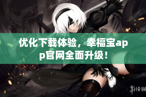 优化下载体验，幸福宝app官网全面升级！