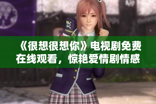 《很想很想你》电视剧免费在线观看，惊艳爱情剧情感人至深！