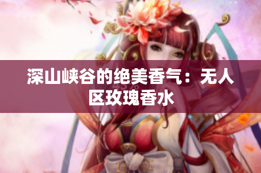 深山峡谷的绝美香气：无人区玫瑰香水