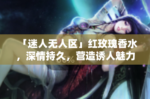 「迷人无人区」红玫瑰香水，深情持久，营造诱人魅力