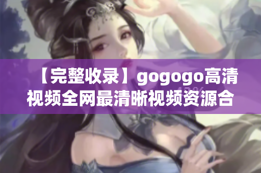 【完整收录】gogogo高清视频全网最清晰视频资源合集