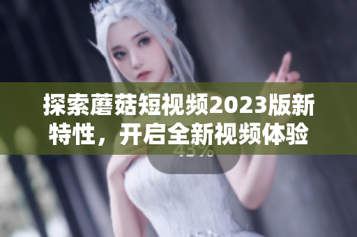 探索蘑菇短视频2023版新特性，开启全新视频体验