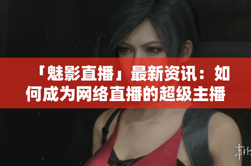 「魅影直播」最新资讯：如何成为网络直播的超级主播