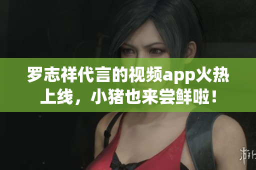 罗志祥代言的视频app火热上线，小猪也来尝鲜啦！