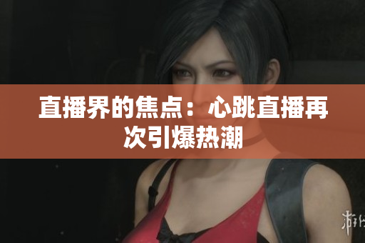 直播界的焦点：心跳直播再次引爆热潮