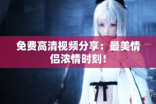 免费高清视频分享：最美情侣浓情时刻！