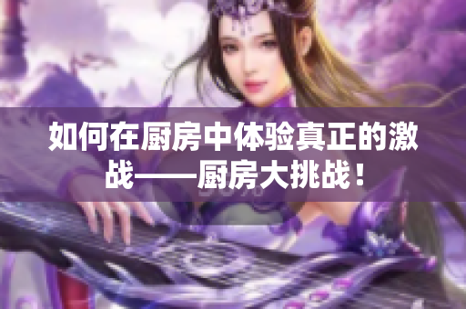 如何在厨房中体验真正的激战——厨房大挑战！