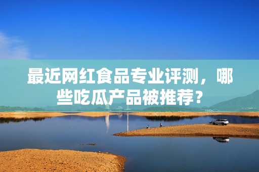 最近网红食品专业评测，哪些吃瓜产品被推荐？