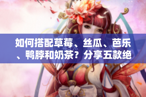 如何搭配草莓、丝瓜、芭乐、鸭脖和奶茶？分享五款绝佳搭配！