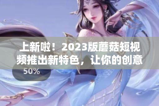 上新啦！2023版蘑菇短视频推出新特色，让你的创意更有趣！