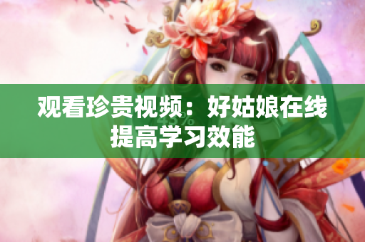 观看珍贵视频：好姑娘在线提高学习效能