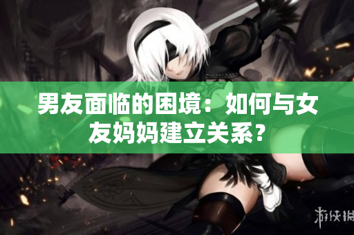 男友面临的困境：如何与女友妈妈建立关系？