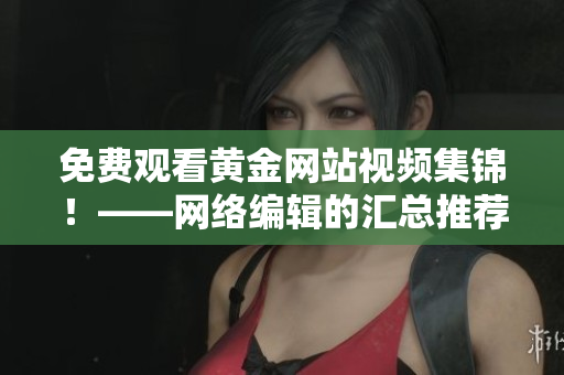 免费观看黄金网站视频集锦！——网络编辑的汇总推荐