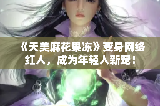《天美麻花果冻》变身网络红人，成为年轻人新宠！